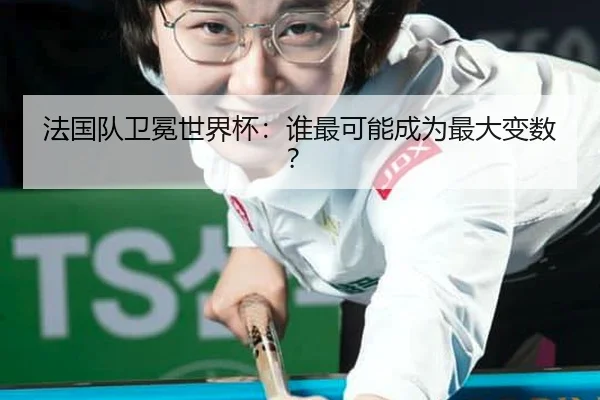 法国队卫冕世界杯：谁最可能成为最大变数？